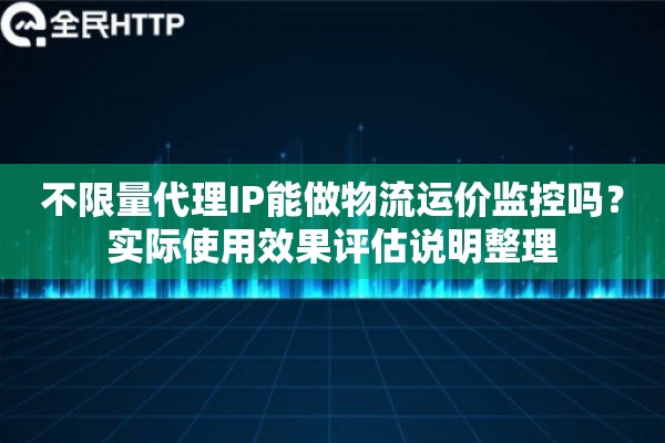不限量代理IP能做物流运价监控吗？实际使用效果评估说明整理