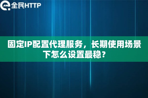 固定IP配置代理服务,长期使用场景下怎么设置最稳? 固定IP配置代理服务,长期使用场景下怎么设置最稳?