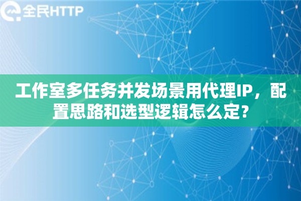 工作室多任务并发场景用代理IP，配置思路和选型逻辑怎么定？
