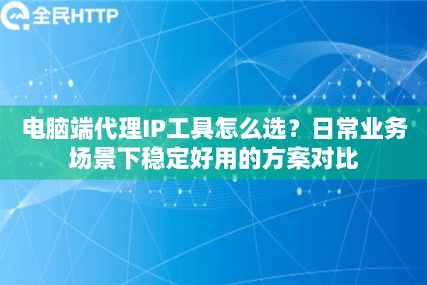 电脑端代理IP工具怎么选？日常业务场景下稳定好用的方案对比