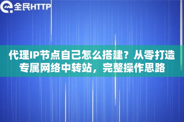 代理IP节点自己怎么搭建？从零打造专属网络中转站，完整操作思路