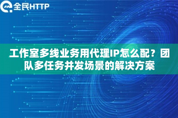 工作室多线业务用代理IP怎么配？团队多任务并发场景的解决方案