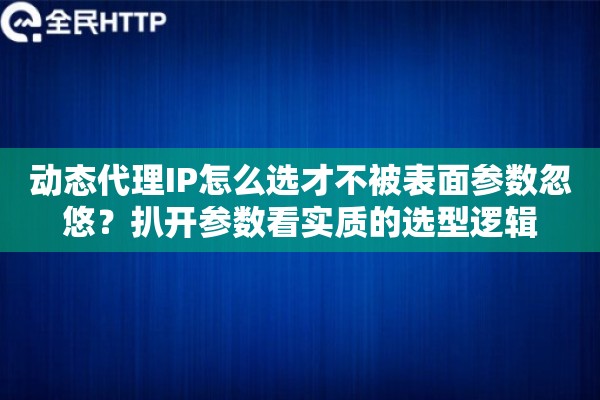 动态代理IP怎么选才不被表面参数忽悠？扒开参数看实质的选型逻辑