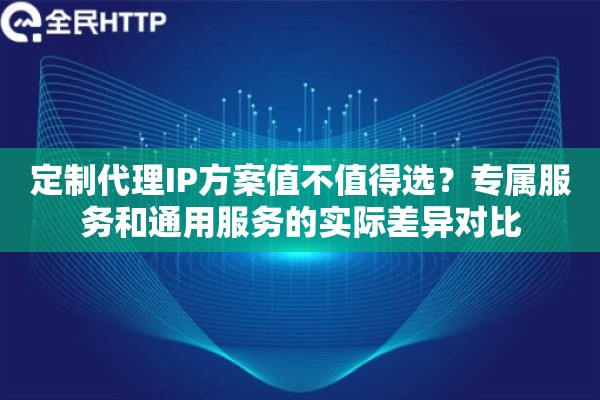 定制代理IP方案值不值得选？专属服务和通用服务的实际差异对比