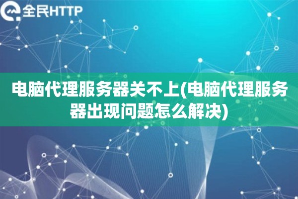 电脑代理服务器关不上(电脑代理服务器出现问题怎么解决)