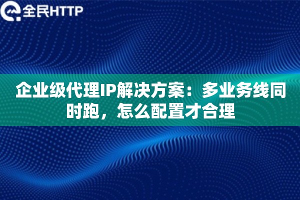 企业级代理IP解决方案：多业务线同时跑，怎么配置才合理