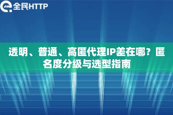 透明、普通、高匿代理IP差在哪？匿名度分级与选型指南