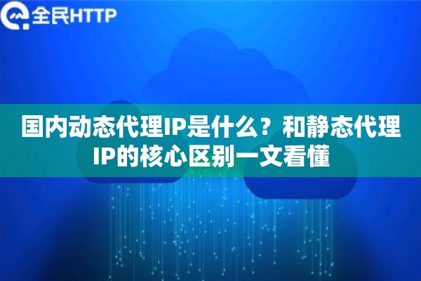 国内动态代理IP是什么？和静态代理IP的核心区别一文看懂