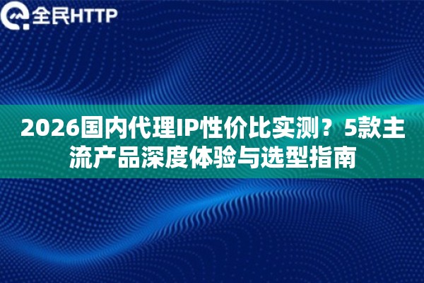 2026国内代理IP性价比实测？5款主流产品深度体验与选型指南