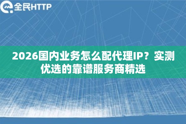 2026国内业务怎么配代理IP？实测优选的靠谱服务商精选