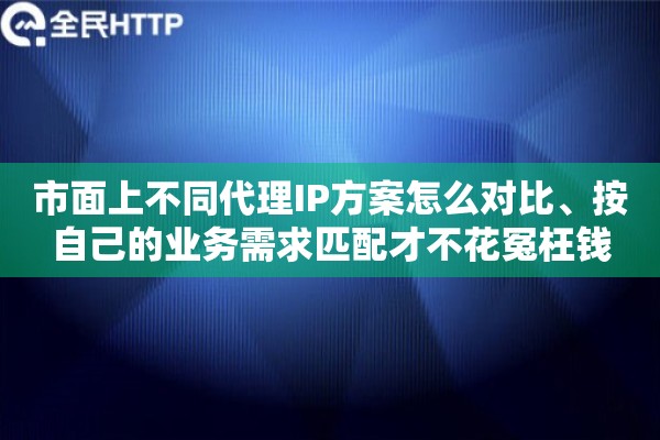 市面上不同代理IP方案怎么对比、按自己的业务需求匹配才不花冤枉钱