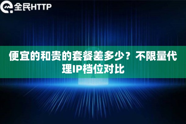 便宜的和贵的套餐差多少？不限量代理IP档位对比