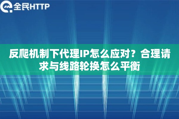 反爬机制下代理IP怎么应对？合理请求与线路轮换怎么平衡