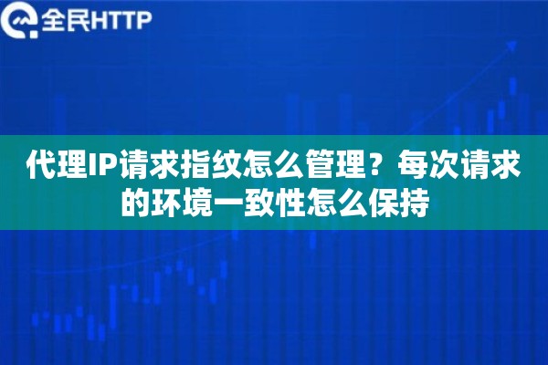代理IP请求指纹怎么管理？每次请求的环境一致性怎么保持