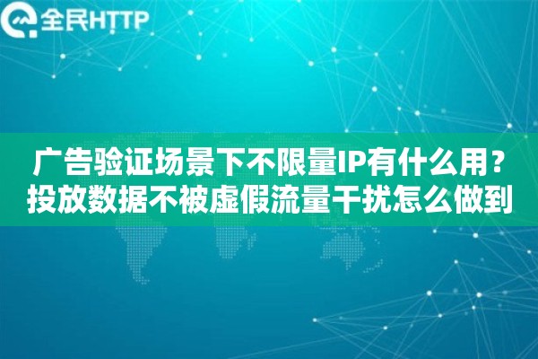 广告验证场景下不限量IP有什么用?投放数据不被虚假流量干扰怎么做到 广告验证场景下不限量IP有什么用?投放数据不被虚假流量干扰怎么做到