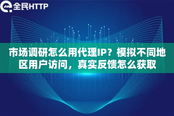 市场调研怎么用代理IP？模拟不同地区用户访问，真实反馈怎么获取