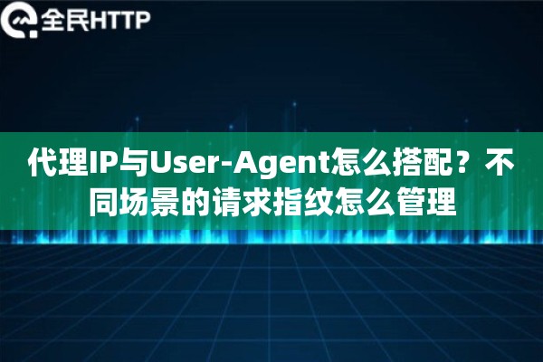 代理IP与User-Agent怎么搭配?不同场景的请求指纹怎么管理 代理IP与User-Agent怎么搭配?不同场景的请求指纹怎么管理