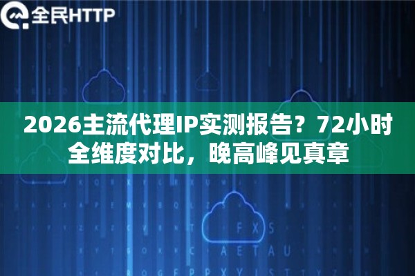 2026主流代理IP实测报告？72小时全维度对比，晚高峰见真章