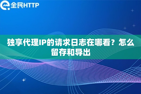 独享代理IP的请求日志在哪看？怎么留存和导出