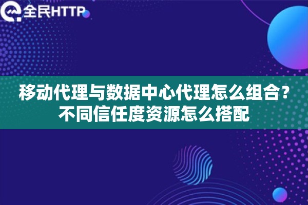 移动代理与数据中心代理怎么组合？不同信任度资源怎么搭配