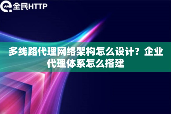 多线路代理网络架构怎么设计？企业代理体系怎么搭建