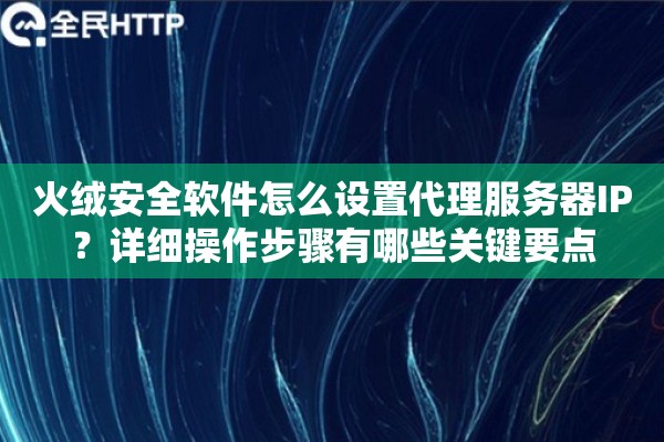 火绒安全软件怎么设置代理服务器IP？详细操作步骤有哪些关键要点