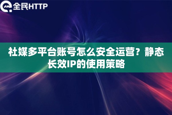 社媒多平台账号怎么安全运营？静态长效IP的使用策略