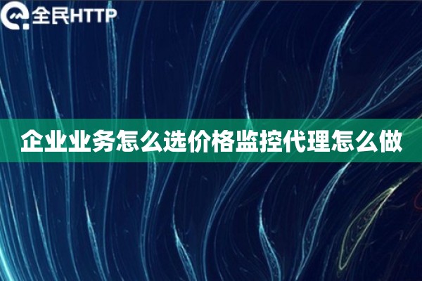 企业业务怎么选价格监控代理怎么做
