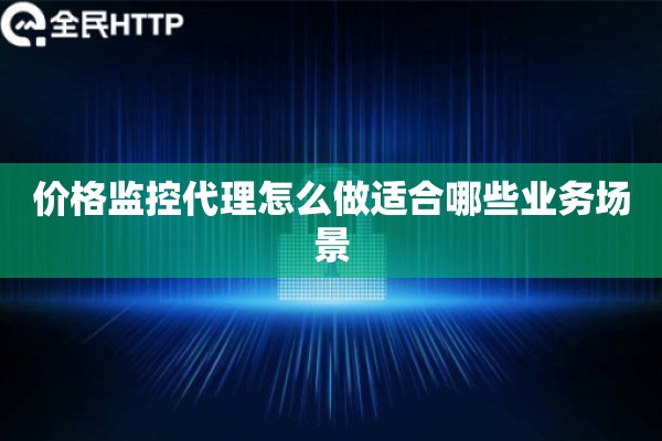 价格监控代理怎么做适合哪些业务场景