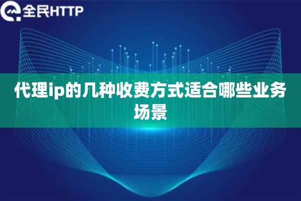 代理ip的几种收费方式适合哪些业务场景