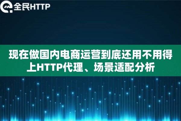 现在做国内电商运营到底还用不用得上HTTP代理、场景适配分析