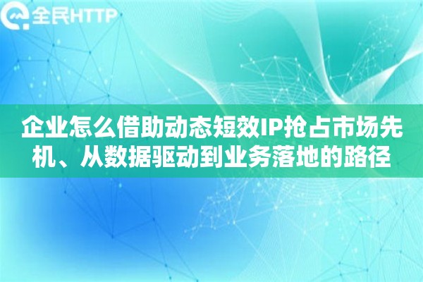 企业怎么借助动态短效IP抢占市场先机、从数据驱动到业务落地的路径