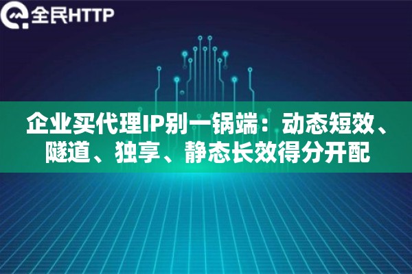 企业买代理IP别一锅端：动态短效、隧道、独享、静态长效得分开配