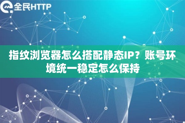 指纹浏览器怎么搭配静态IP？账号环境统一稳定怎么保持