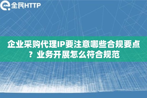 企业采购代理IP要注意哪些合规要点？业务开展怎么符合规范