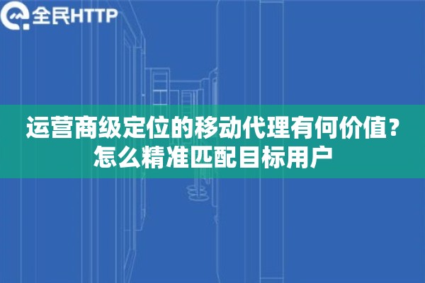 运营商级定位的移动代理有何价值？怎么精准匹配目标用户