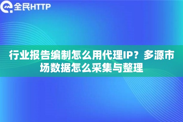 行业报告编制怎么用代理IP？多源市场数据怎么采集与整理