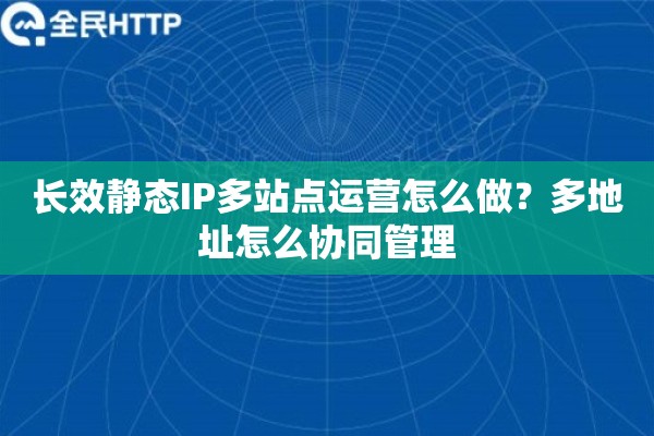 长效静态IP多站点运营怎么做？多地址怎么协同管理