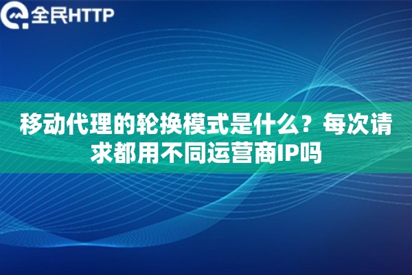 移动代理的轮换模式是什么？每次请求都用不同运营商IP吗