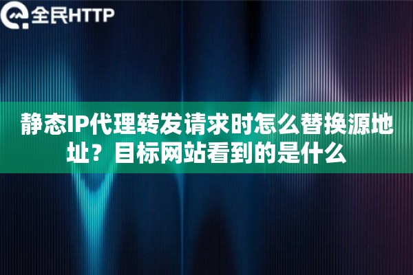 静态IP代理转发请求时怎么替换源地址？目标网站看到的是什么