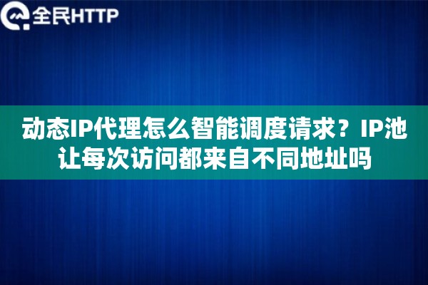 动态IP代理怎么智能调度请求?IP池让每次访问都来自不同地址吗 动态IP代理怎么智能调度请求?IP池让每次访问都来自不同地址吗