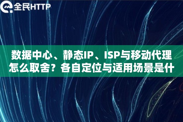 数据中心、静态IP、ISP与移动代理怎么取舍？各自定位与适用场景是什么