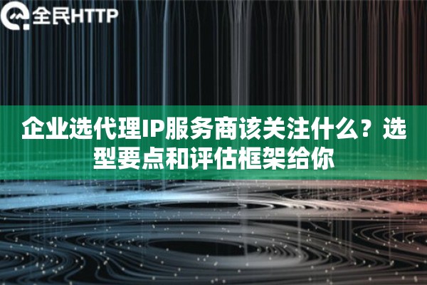 企业选代理IP服务商该关注什么？选型要点和评估框架给你