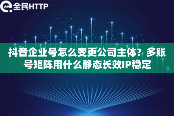 抖音企业号怎么变更公司主体？多账号矩阵用什么静态长效IP稳定