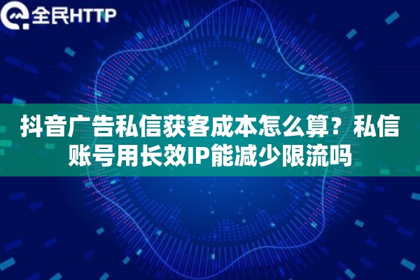 抖音广告私信获客成本怎么算？私信账号用长效IP能减少限流吗