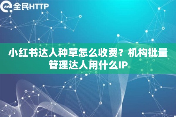 小红书达人种草怎么收费？机构批量管理达人用什么IP