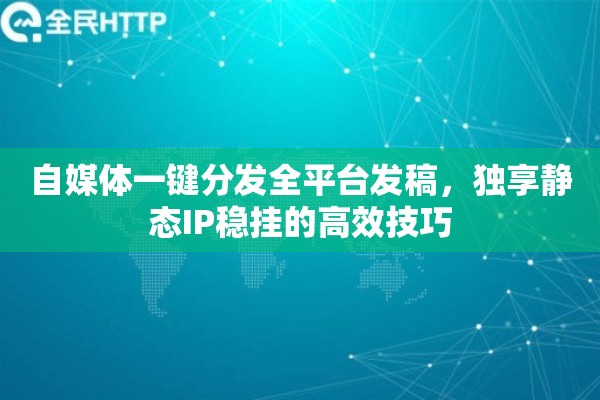 自媒体一键分发全平台发稿，独享静态IP稳挂的高效技巧