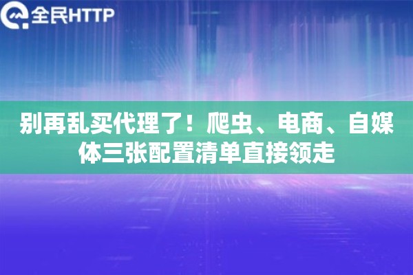 别再乱买代理了！爬虫、电商、自媒体三张配置清单直接领走