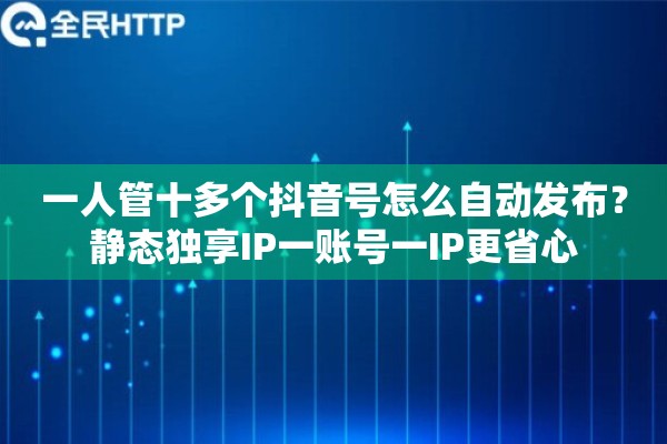 一人管十多个抖音号怎么自动发布？静态独享IP一账号一IP更省心