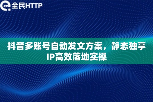 抖音多账号自动发文方案，静态独享IP高效落地实操